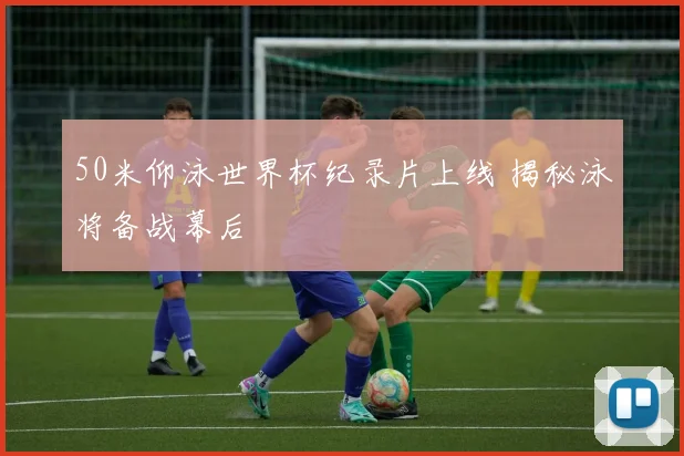50米仰泳世界杯纪录片上线 揭秘泳将备战幕后