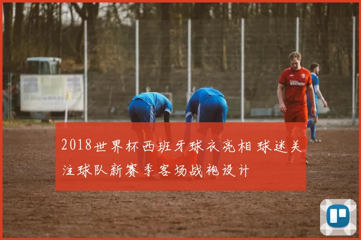 2018世界杯西班牙球衣亮相 球迷关注球队新赛季客场战袍设计