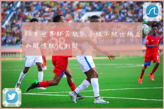 86年世界杯苏联队小组不败出线后加时惜败比利时