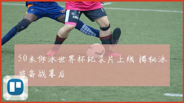 50米仰泳世界杯纪录片上线 揭秘泳将备战幕后