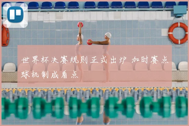 世界杯决赛规则正式出炉 加时赛点球机制成看点