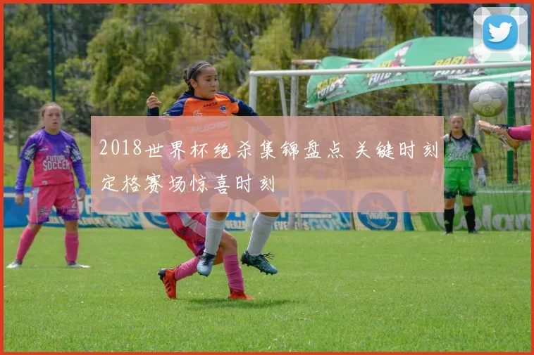 2018世界杯绝杀集锦盘点 关键时刻定格赛场惊喜时刻